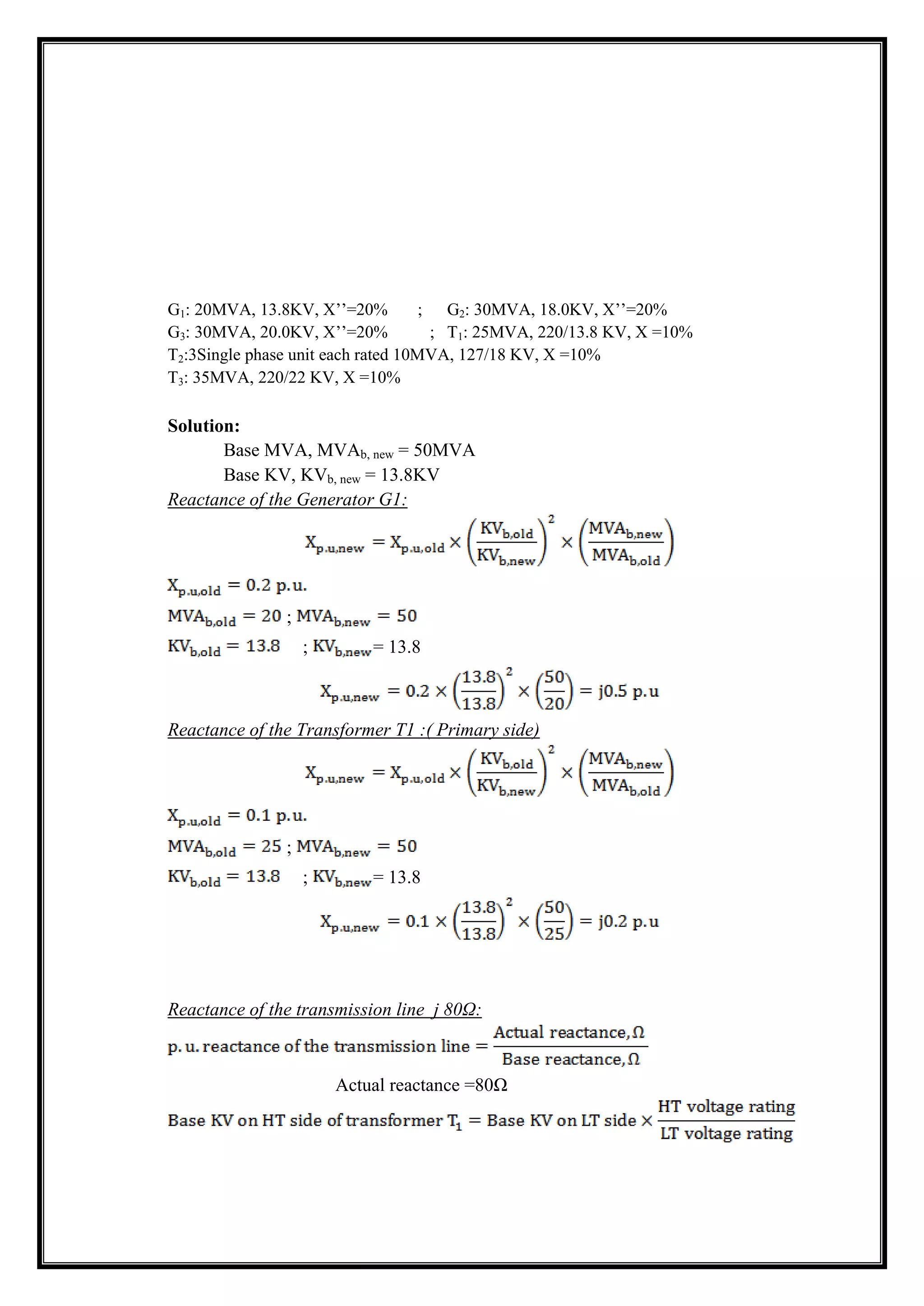 G1: 20MVA, 13.8KV, X’’=20% ; G2: 30MVA, 18.0KV, X’’=20%
G3: 30MVA, 20.0KV, X’’=20% ; T1: 25MVA, 220/13.8 KV, X =10%
T2:3Single phase unit each rated 10MVA, 127/18 KV, X =10%
T3: 35MVA, 220/22 KV, X =10%
Solution:
Base MVA, MVAb, new = 50MVA
Base KV, KVb, new = 13.8KV
Reactance of the Generator G1:
;
; = 13.8
Reactance of the Transformer T1 :( Primary side)
;
; = 13.8
Reactance of the transmission line j 80Ω:
Actual reactance =80Ω
 