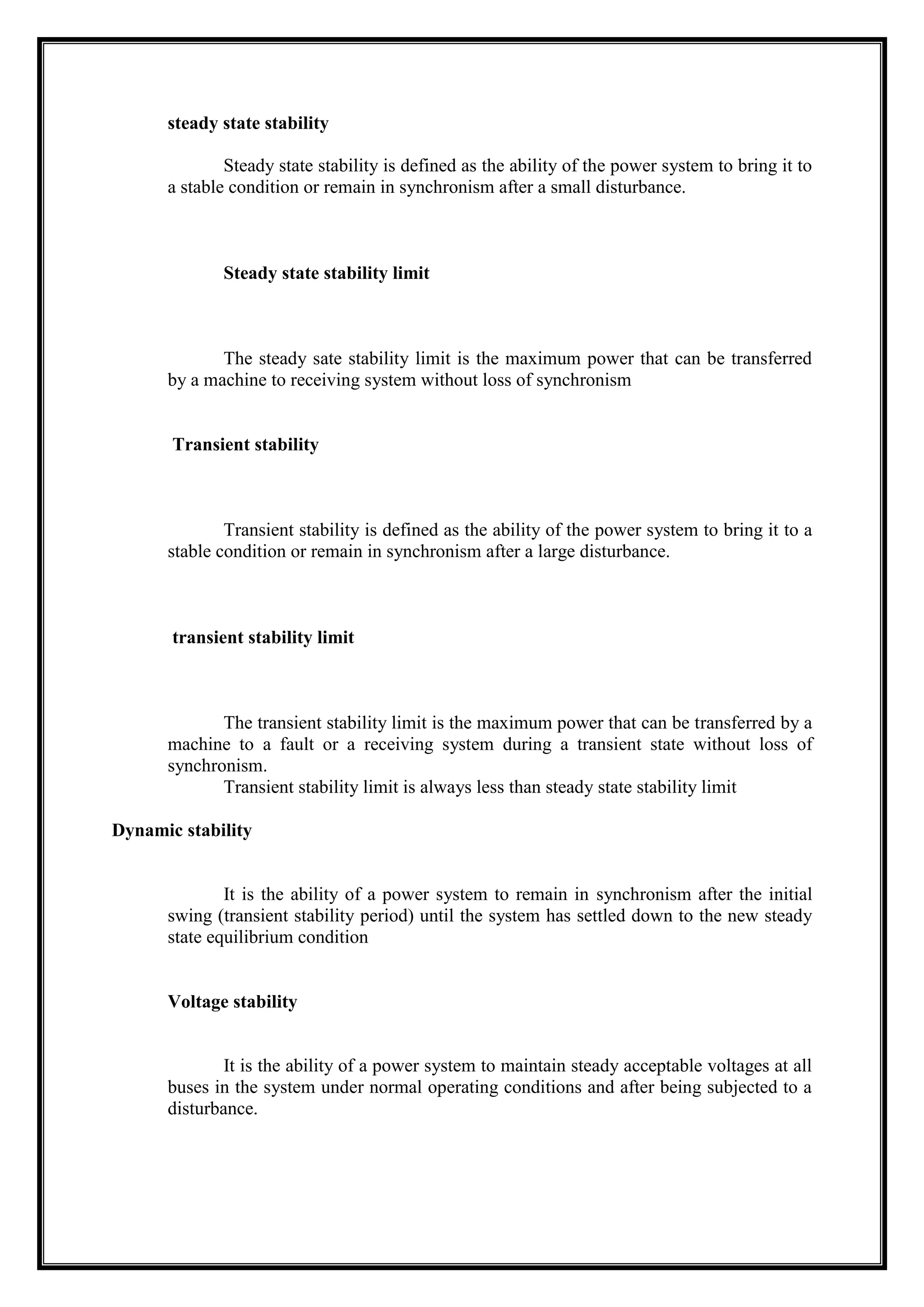 steady state stability
Steady state stability is defined as the ability of the power system to bring it to
a stable condition or remain in synchronism after a small disturbance.
Steady state stability limit
The steady sate stability limit is the maximum power that can be transferred
by a machine to receiving system without loss of synchronism
Transient stability
Transient stability is defined as the ability of the power system to bring it to a
stable condition or remain in synchronism after a large disturbance.
transient stability limit
The transient stability limit is the maximum power that can be transferred by a
machine to a fault or a receiving system during a transient state without loss of
synchronism.
Transient stability limit is always less than steady state stability limit
Dynamic stability
It is the ability of a power system to remain in synchronism after the initial
swing (transient stability period) until the system has settled down to the new steady
state equilibrium condition
Voltage stability
It is the ability of a power system to maintain steady acceptable voltages at all
buses in the system under normal operating conditions and after being subjected to a
disturbance.
 
