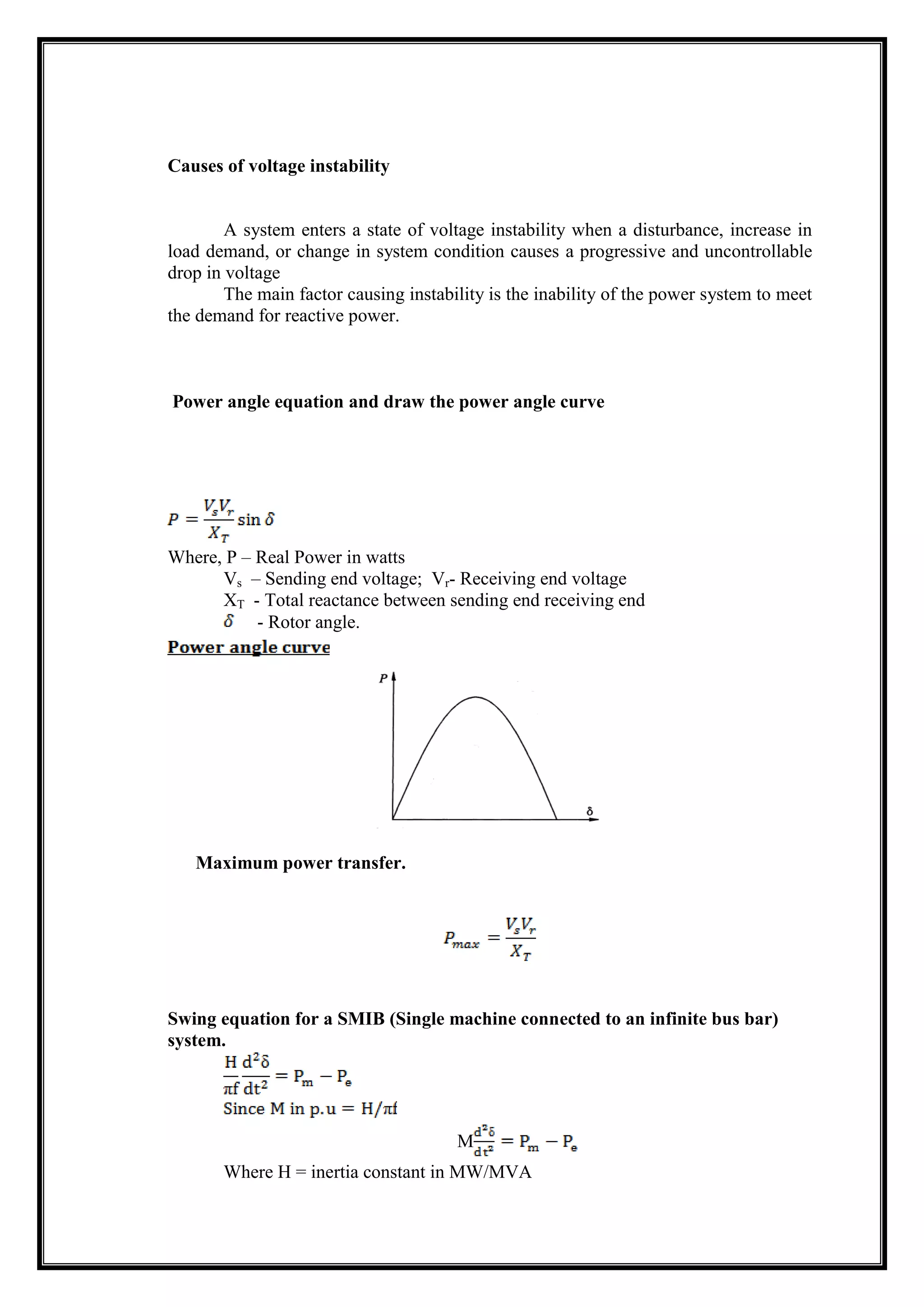 Causes of voltage instability
A system enters a state of voltage instability when a disturbance, increase in
load demand, or change in system condition causes a progressive and uncontrollable
drop in voltage
The main factor causing instability is the inability of the power system to meet
the demand for reactive power.
Power angle equation and draw the power angle curve
Where, P – Real Power in watts
Vs – Sending end voltage; Vr- Receiving end voltage
XT - Total reactance between sending end receiving end
- Rotor angle.
Maximum power transfer.
Swing equation for a SMIB (Single machine connected to an infinite bus bar)
system.
M
Where H = inertia constant in MW/MVA
 
