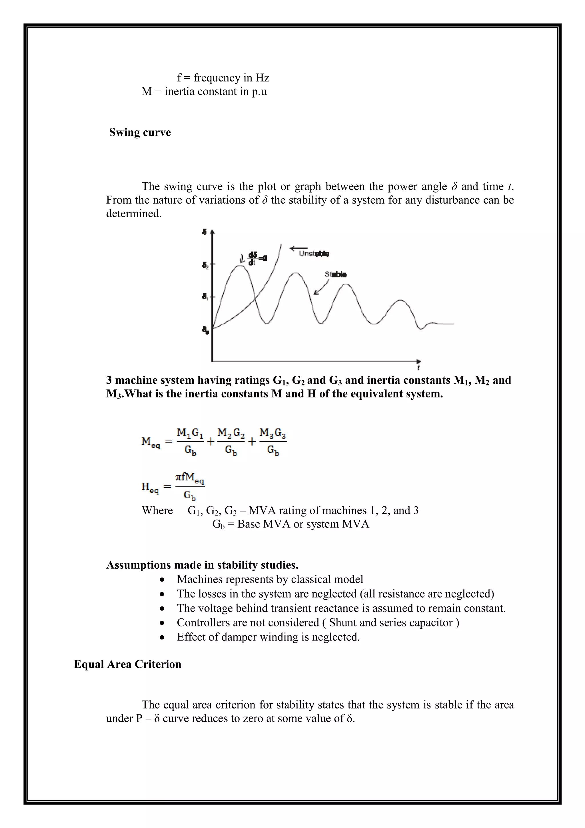 f = frequency in Hz
M = inertia constant in p.u
Swing curve
The swing curve is the plot or graph between the power angle δ and time t.
From the nature of variations of δ the stability of a system for any disturbance can be
determined.
3 machine system having ratings G1, G2 and G3 and inertia constants M1, M2 and
M3.What is the inertia constants M and H of the equivalent system.
Where G1, G2, G3 – MVA rating of machines 1, 2, and 3
Gb = Base MVA or system MVA
Assumptions made in stability studies.
Machines represents by classical model
The losses in the system are neglected (all resistance are neglected)
The voltage behind transient reactance is assumed to remain constant.
Controllers are not considered ( Shunt and series capacitor )
Effect of damper winding is neglected.
Equal Area Criterion
The equal area criterion for stability states that the system is stable if the area
under P – δ curve reduces to zero at some value of δ.
 