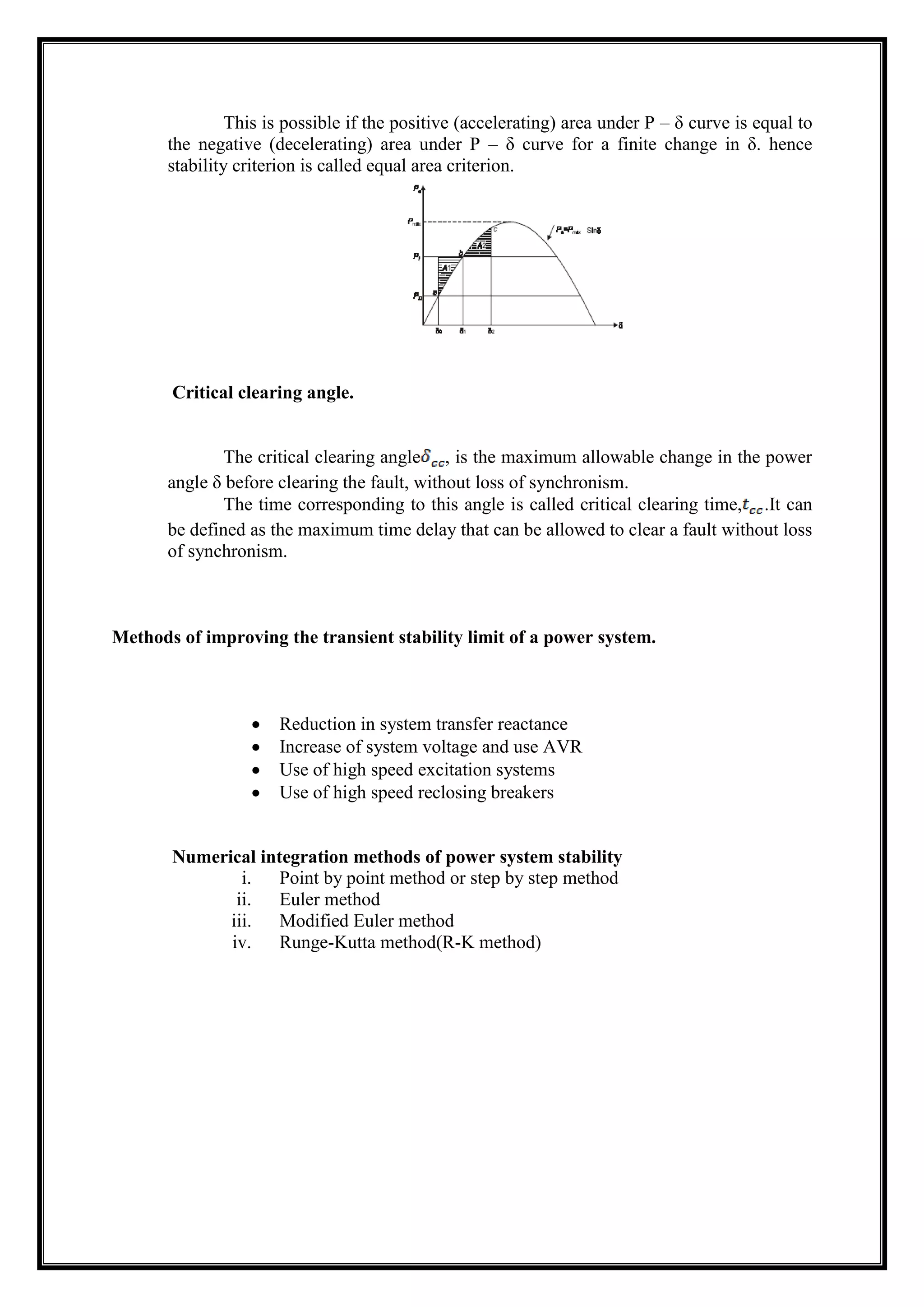 This is possible if the positive (accelerating) area under P – δ curve is equal to
the negative (decelerating) area under P – δ curve for a finite change in δ. hence
stability criterion is called equal area criterion.
Critical clearing angle.
The critical clearing angle , is the maximum allowable change in the power
angle δ before clearing the fault, without loss of synchronism.
The time corresponding to this angle is called critical clearing time, .It can
be defined as the maximum time delay that can be allowed to clear a fault without loss
of synchronism.
Methods of improving the transient stability limit of a power system.
Reduction in system transfer reactance
Increase of system voltage and use AVR
Use of high speed excitation systems
Use of high speed reclosing breakers
Numerical integration methods of power system stability
i. Point by point method or step by step method
ii. Euler method
iii. Modified Euler method
iv. Runge-Kutta method(R-K method)
 