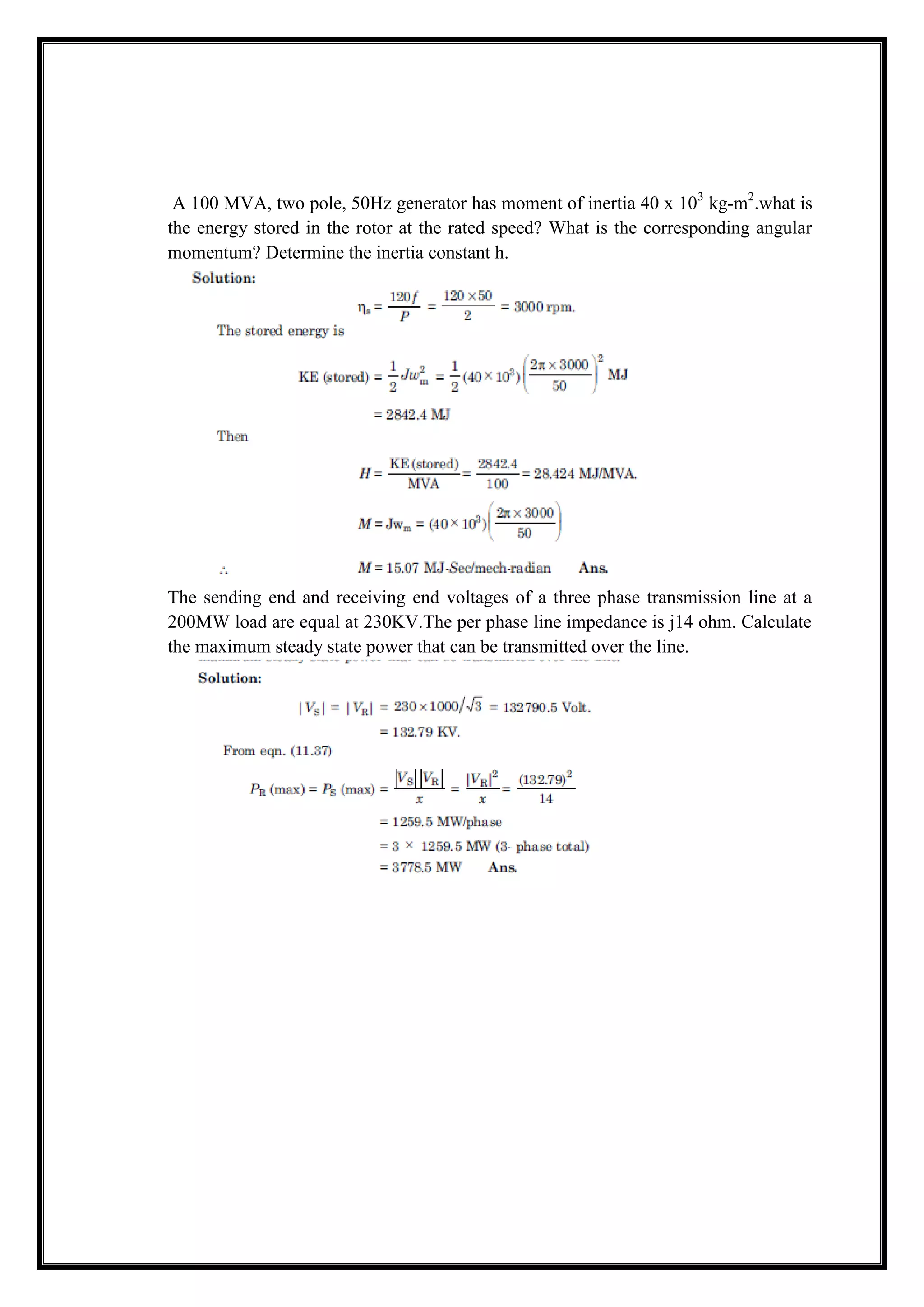 A 100 MVA, two pole, 50Hz generator has moment of inertia 40 x 103
kg-m2
.what is
the energy stored in the rotor at the rated speed? What is the corresponding angular
momentum? Determine the inertia constant h.
The sending end and receiving end voltages of a three phase transmission line at a
200MW load are equal at 230KV.The per phase line impedance is j14 ohm. Calculate
the maximum steady state power that can be transmitted over the line.
 