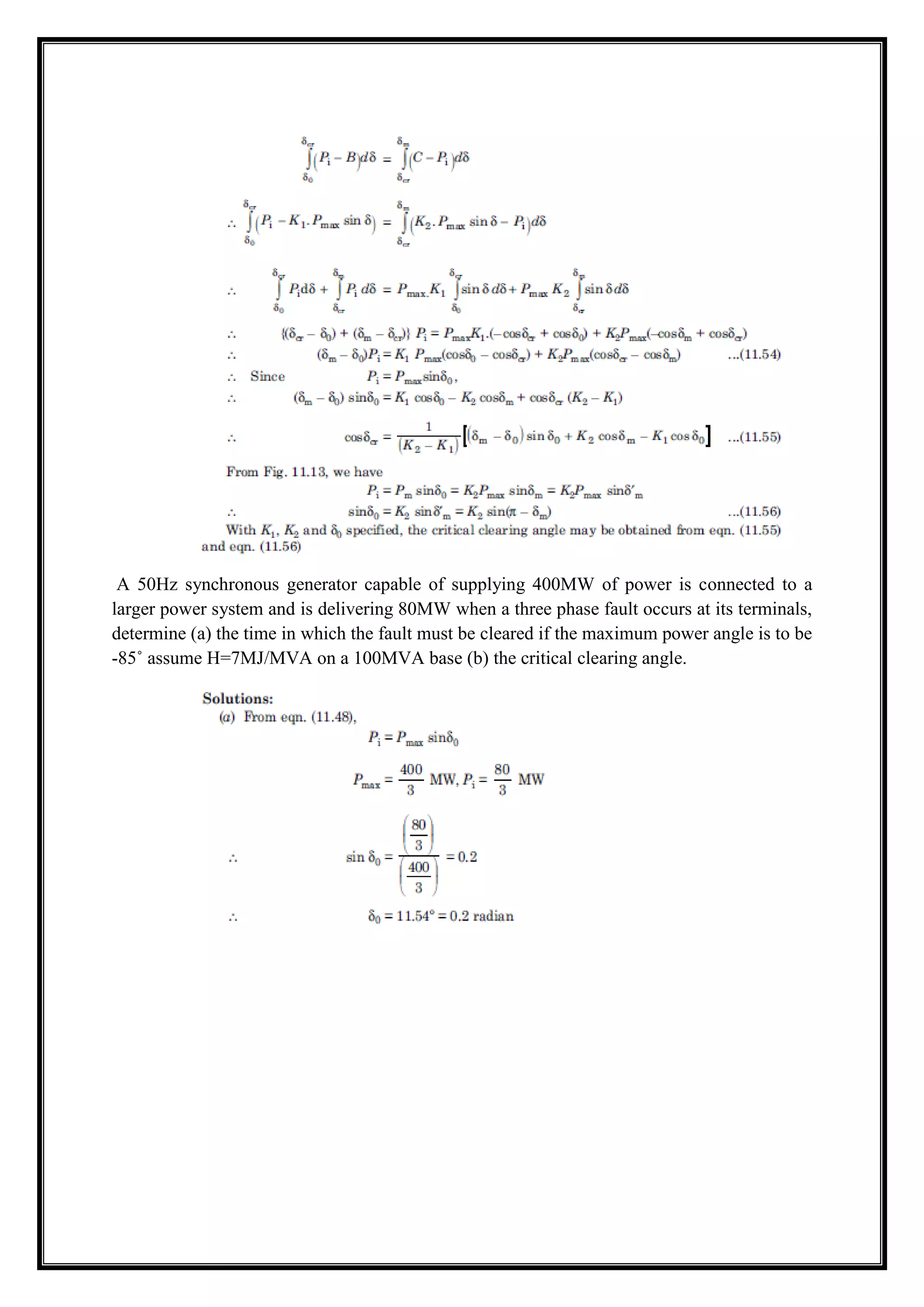 A 50Hz synchronous generator capable of supplying 400MW of power is connected to a
larger power system and is delivering 80MW when a three phase fault occurs at its terminals,
determine (a) the time in which the fault must be cleared if the maximum power angle is to be
-85˚ assume H=7MJ/MVA on a 100MVA base (b) the critical clearing angle.
 