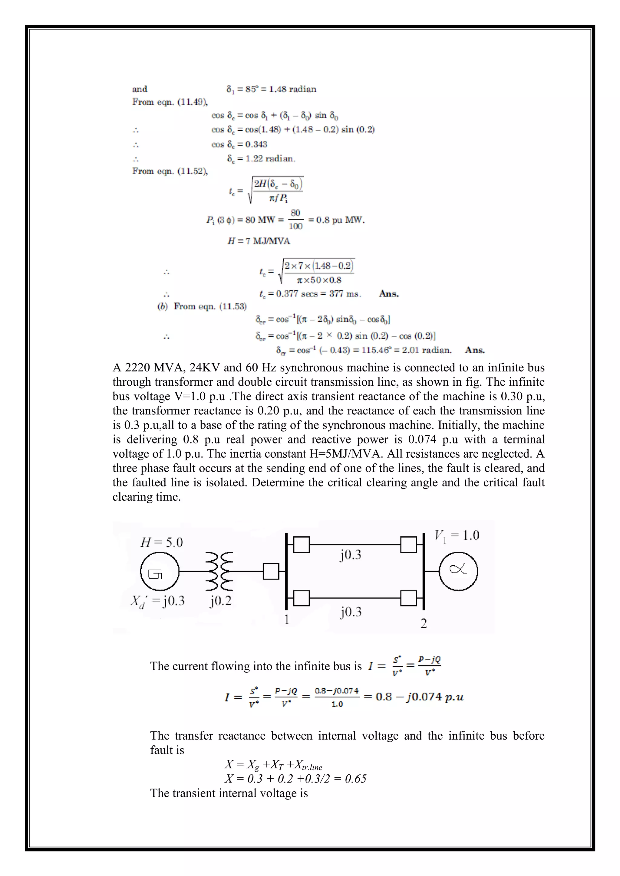 A 2220 MVA, 24KV and 60 Hz synchronous machine is connected to an infinite bus
through transformer and double circuit transmission line, as shown in fig. The infinite
bus voltage V=1.0 p.u .The direct axis transient reactance of the machine is 0.30 p.u,
the transformer reactance is 0.20 p.u, and the reactance of each the transmission line
is 0.3 p.u,all to a base of the rating of the synchronous machine. Initially, the machine
is delivering 0.8 p.u real power and reactive power is 0.074 p.u with a terminal
voltage of 1.0 p.u. The inertia constant H=5MJ/MVA. All resistances are neglected. A
three phase fault occurs at the sending end of one of the lines, the fault is cleared, and
the faulted line is isolated. Determine the critical clearing angle and the critical fault
clearing time.
The current flowing into the infinite bus is
The transfer reactance between internal voltage and the infinite bus before
fault is
X = Xg +XT +Xtr.line
X = 0.3 + 0.2 +0.3/2 = 0.65
The transient internal voltage is
 