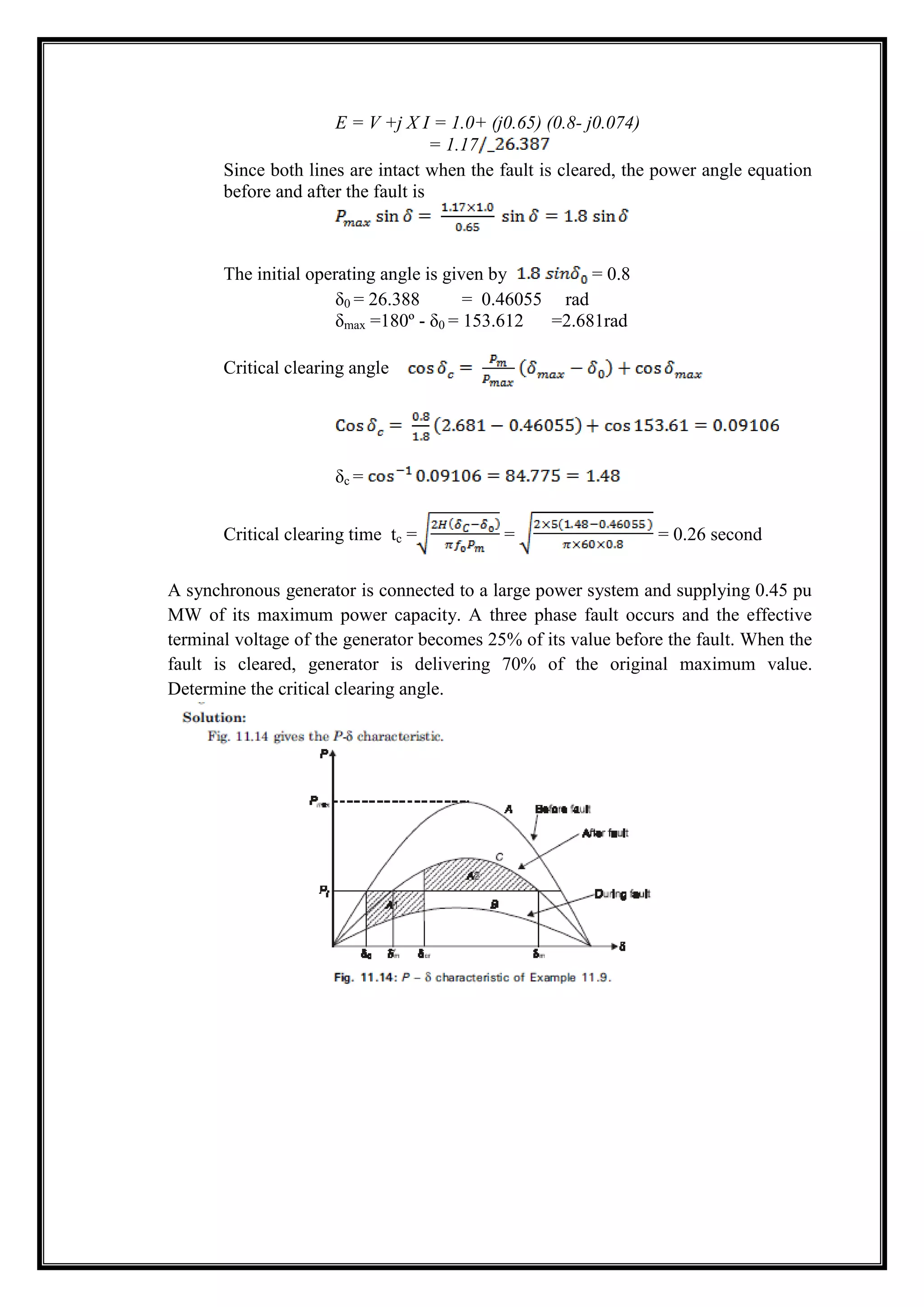 E = V +j X I = 1.0+ (j0.65) (0.8- j0.074)
= 1.17
Since both lines are intact when the fault is cleared, the power angle equation
before and after the fault is
The initial operating angle is given by = 0.8
δ0 = 26.388 = 0.46055 rad
δmax =180º - δ0 = 153.612 =2.681rad
Critical clearing angle
δc =
Critical clearing time tc = = = 0.26 second
A synchronous generator is connected to a large power system and supplying 0.45 pu
MW of its maximum power capacity. A three phase fault occurs and the effective
terminal voltage of the generator becomes 25% of its value before the fault. When the
fault is cleared, generator is delivering 70% of the original maximum value.
Determine the critical clearing angle.
 