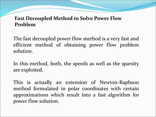 Fast Decoupled Method to Solve Power Flow
Problem
The fast decoupled power flow method is a very fast and
efficient method of obtaining power flow problem
solution.
In this method, both, the speeds as well as the sparsity
are exploited.
This is actually an extension of Newton-Raphson
method formulated in polar coordinates with certain
approximations which result into a fast algorithm for
power flow solution.
 