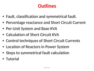 Outlines
• Fault, classification and symmetrical fault.
• Percentage reactance and Short Circuit Current
• Per-Unit System and Base KVA
• Calculation of Short Circuit KVA
• Control techniques of Short Circuit Currents
• Location of Reactors in Power System
• Steps to symmetrical fault calculation
• Tutorial
ELEC3241 2
 