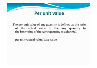Per unit value
The per unit value of any quantity is defined as the ratio
of the actual value of the any quantity to
the base value of the same quantity as a decimal.
per unit=actual value/base value
 