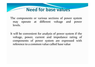 Need for base values
The components or various sections of power system
may operate at different voltage and power
levels.
It will be convenient for analysis of power system if the
It will be convenient for analysis of power system if the
voltage, power, current and impedance rating of
components of power system are expressed with
reference to a common value called base value
 