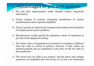 Advantages of per unit system
i. Per unit data representation yields valuable relative magnitude
information.
ii. Circuit analysis of systems containing transformers of various
transformation ratios is greatly simplified.
iii. The p.u systems are ideal for the computerized analysis and simulation
of complex power system problems.
iv. Manufacturers usually specify the impedance values of equivalent in
per unit of the equipments rating.
v. The ohmic values of impedances are refereed to secondary is different
from the value as referee to primary. However, if base values are
selected properly, the p.u impedance is the same on the two sides of
the transformer.
vi. The circuit laws are valid in p.u systems, and the power and voltages
equations are simplified since the factors of √3 and 3 are eliminated
 