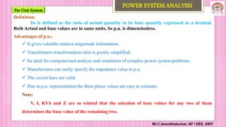 Per Unit System
Mr.C.Anandhakumar, AP / EEE, SRIT
POWER SYSTEM ANALYSIS
Definition:
Its is defined as the ratio of actual quantity to its base quantity expressed as a decimal.
Both Actual and base values are in same units, So p.u. is dimensionless.
Advantages of p.u.:
 It gives valuable relative magnitude information.
 Transformers transformation ratio is greatly simplified.
 Its ideal for computerized analysis and simulation of complex power system problems.
 Manufactures can easily specify the impedance value in p.u.
 The circuit laws are valid
 Due to p.u. representation the three phase values are easy to estimate.
Note:
V, I, KVA and Z are so related that the selection of base values for any two of them
determines the base value of the remaining two.
 