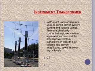 INSTRUMENT TRANSFORMER


Instrument transformers are
used to sense power system
current and voltage values.
They are physically
connected to power system
apparatus and convert the
actual power system
signals,which include high
voltage and current
magnitudes, down to lower
signal levels



CT



PT

 