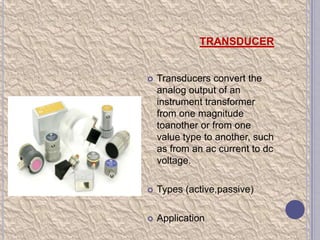 TRANSDUCER



Transducers convert the
analog output of an
instrument transformer
from one magnitude
toanother or from one
value type to another, such
as from an ac current to dc
voltage.



Types (active,passive)



Application

 