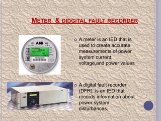 METER & DIDGITAL FAULT RECORDER


A meter is an IED that is
used to create accurate
measurements of power
system current,
voltage,and power values



A digital fault recorder
(DFR), is an IED that
records information about
power system
disturbances.

 
