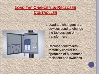 LOAD TAP CHANGER & RECLOSER
CONTROLLER


Load tap changers are
devices used to change
the tap position on
transformers



Recloser controllers
remotely control the
operation of automated
reclosers and switches.

 