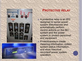 PROTECTIVE RELAY




A protective relay is an IED
designed to sense power
system disturbances and
automatically perform
control actions on the I&C
system and the power
system to protect personnel
and equipment
Protectiverelays create
metering information, collect
system status information,
and store historical
recordsof power system
operation.

 
