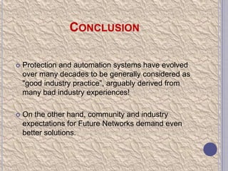CONCLUSION


Protection and automation systems have evolved
over many decades to be generally considered as
"good industry practice”, arguably derived from
many bad industry experiences!



On the other hand, community and industry
expectations for Future Networks demand even
better solutions.

 