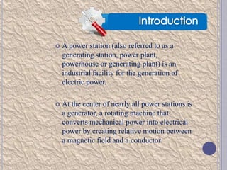 

A power station (also referred to as a
generating station, power plant,
powerhouse or generating plant) is an
industrial facility for the generation of
electric power.



At the center of nearly all power stations is
a generator, a rotating machine that
converts mechanical power into electrical
power by creating relative motion between
a magnetic field and a conductor

 