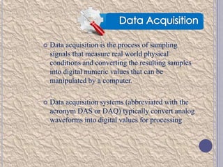 

Data acquisition is the process of sampling
signals that measure real world physical
conditions and converting the resulting samples
into digital numeric values that can be
manipulated by a computer.



Data acquisition systems (abbreviated with the
acronym DAS or DAQ) typically convert analog
waveforms into digital values for processing

 