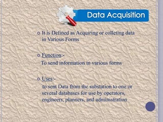 

It is Defined as Acquiring or colleting data
in Various Forms



Function:To send information in various forms



Uses:to sent Data from the substation to one or
several databases for use by operators,
engineers, planners, and administration

 