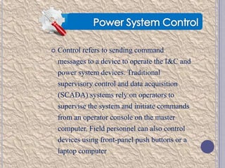 

Control refers to sending command

messages to a device to operate the I&C and
power system devices. Traditional
supervisory control and data acquisition
(SCADA) systems rely on operators to
supervise the system and initiate commands
from an operator console on the master
computer. Field personnel can also control
devices using front-panel push buttons or a
laptop computer

 