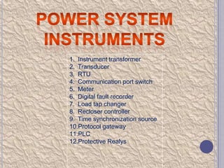 1. Instrument transformer
2. Transducer
3. RTU
4. Communication port switch
5. Meter
6. Digital fault recorder
7. Load tap changer
8. Recloser controller
9. Time synchronization source
10.Protocol gateway
11.PLC
12.Protective Realys

 