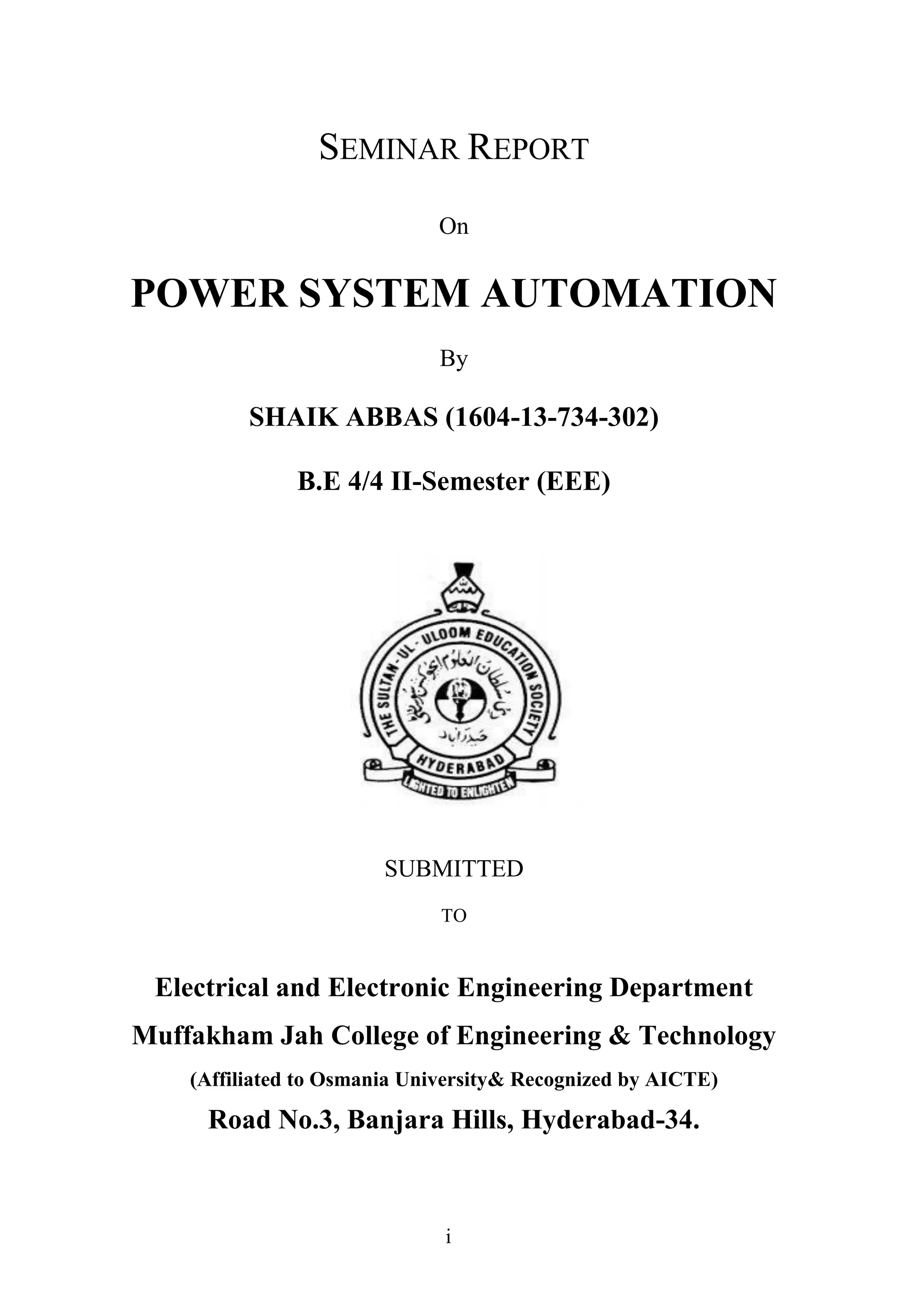 i
SEMINAR REPORT
On
POWER SYSTEM AUTOMATION
By
SHAIK ABBAS (1604-13-734-302)
B.E 4/4 II-Semester (EEE)
SUBMITTED
TO
Electrical and Electronic Engineering Department
Muffakham Jah College of Engineering & Technology
(Affiliated to Osmania University& Recognized by AICTE)
Road No.3, Banjara Hills, Hyderabad-34.
 
