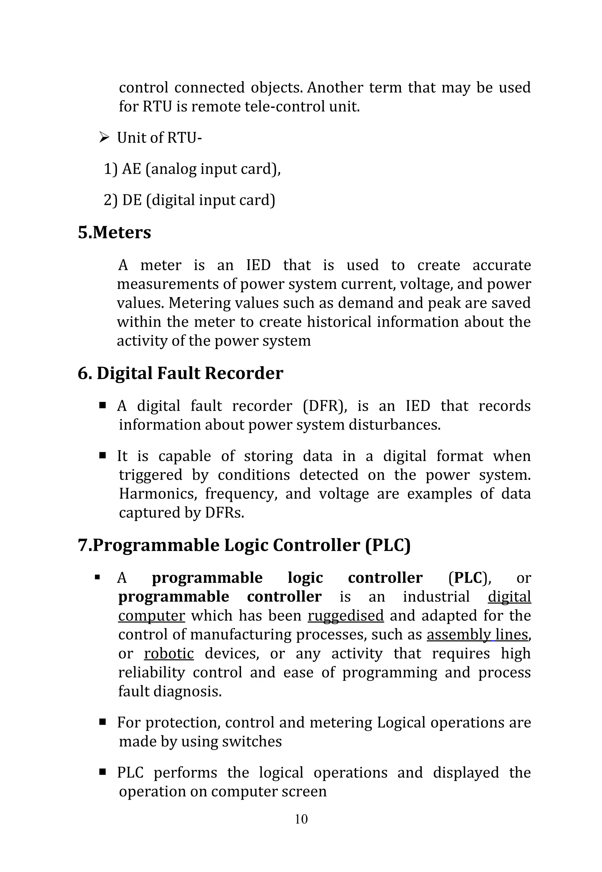 10
control connected objects. Another term that may be used
for RTU is remote tele-control unit.
 Unit of RTU-
1) AE (analog input card),
2) DE (digital input card)
5.Meters
A meter is an IED that is used to create accurate
measurements of power system current, voltage, and power
values. Metering values such as demand and peak are saved
within the meter to create historical information about the
activity of the power system
6. Digital Fault Recorder
 A digital fault recorder (DFR), is an IED that records
information about power system disturbances.
 It is capable of storing data in a digital format when
triggered by conditions detected on the power system.
Harmonics, frequency, and voltage are examples of data
captured by DFRs.
7.Programmable Logic Controller (PLC)
 A programmable logic controller (PLC), or
programmable controller is an industrial digital
computer which has been ruggedised and adapted for the
control of manufacturing processes, such as assembly lines,
or robotic devices, or any activity that requires high
reliability control and ease of programming and process
fault diagnosis.
 For protection, control and metering Logical operations are
made by using switches
 PLC performs the logical operations and displayed the
operation on computer screen
 