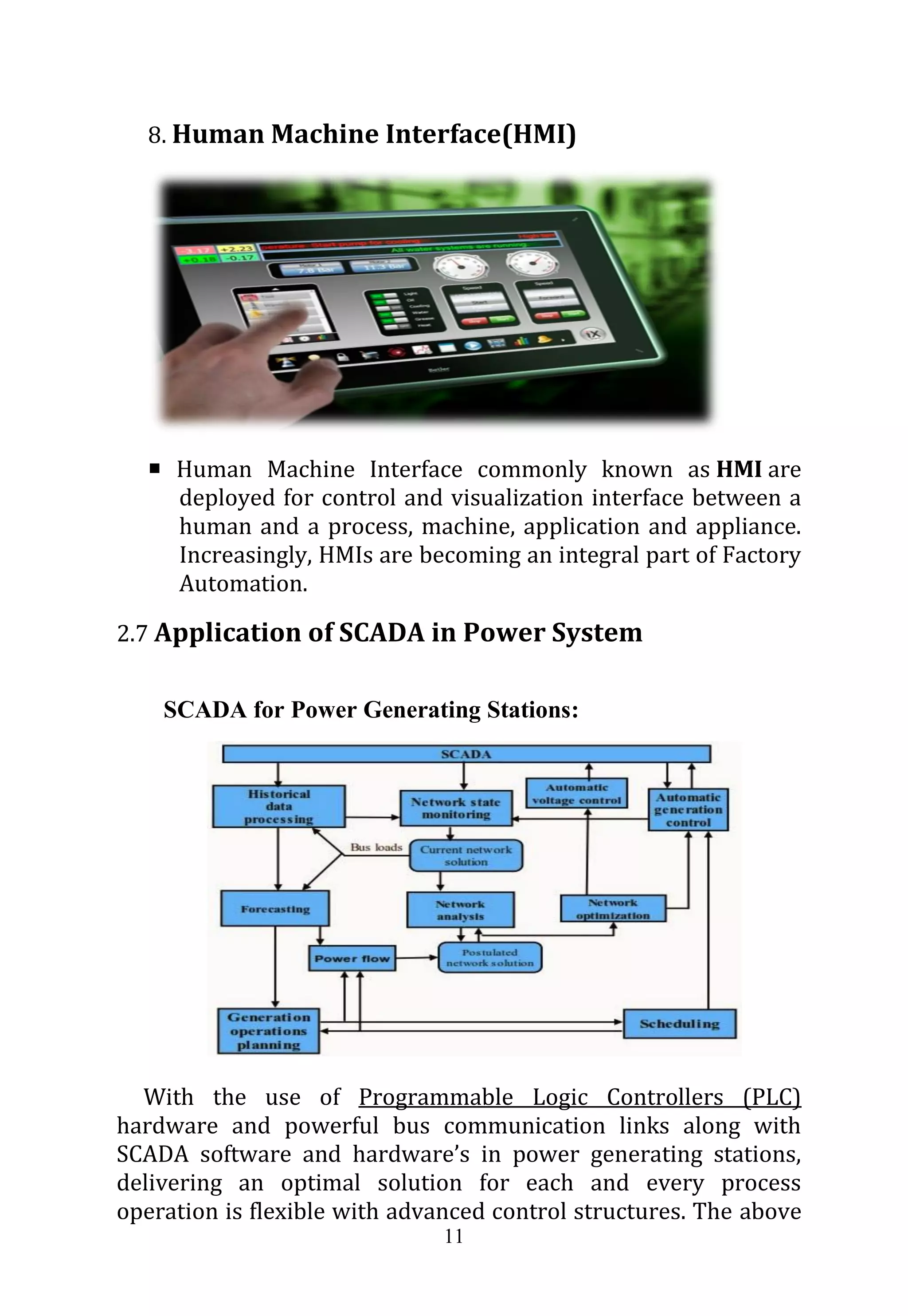 11
8. Human Machine Interface(HMI)
 Human Machine Interface commonly known as HMI are
deployed for control and visualization interface between a
human and a process, machine, application and appliance.
Increasingly, HMIs are becoming an integral part of Factory
Automation.
2.7 Application of SCADA in Power System
SCADA for Power Generating Stations:
With the use of Programmable Logic Controllers (PLC)
hardware and powerful bus communication links along with
SCADA software and hardware’s in power generating stations,
delivering an optimal solution for each and every process
operation is flexible with advanced control structures. The above
 