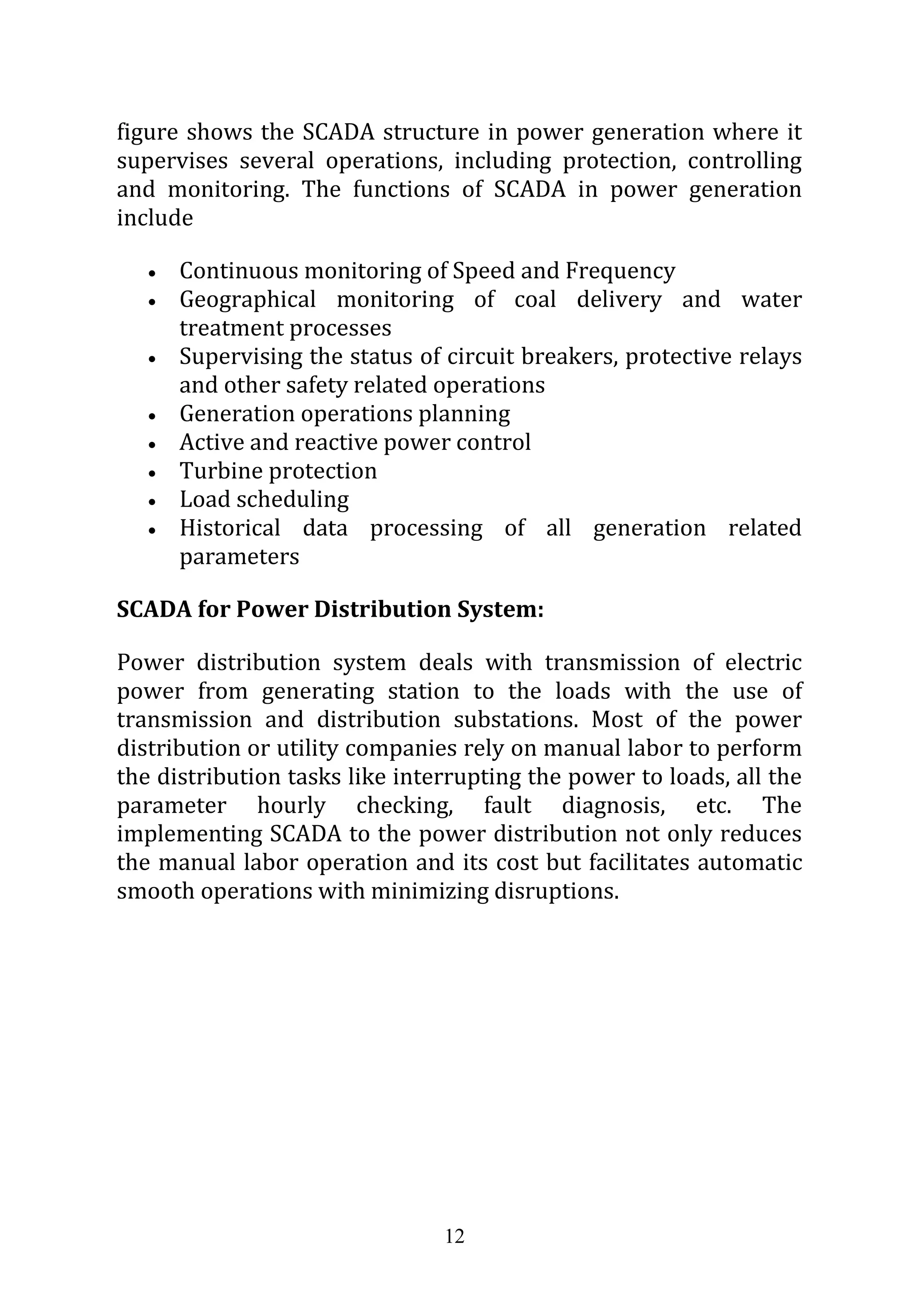 12
figure shows the SCADA structure in power generation where it
supervises several operations, including protection, controlling
and monitoring. The functions of SCADA in power generation
include
 Continuous monitoring of Speed and Frequency
 Geographical monitoring of coal delivery and water
treatment processes
 Supervising the status of circuit breakers, protective relays
and other safety related operations
 Generation operations planning
 Active and reactive power control
 Turbine protection
 Load scheduling
 Historical data processing of all generation related
parameters
SCADA for Power Distribution System:
Power distribution system deals with transmission of electric
power from generating station to the loads with the use of
transmission and distribution substations. Most of the power
distribution or utility companies rely on manual labor to perform
the distribution tasks like interrupting the power to loads, all the
parameter hourly checking, fault diagnosis, etc. The
implementing SCADA to the power distribution not only reduces
the manual labor operation and its cost but facilitates automatic
smooth operations with minimizing disruptions.
 