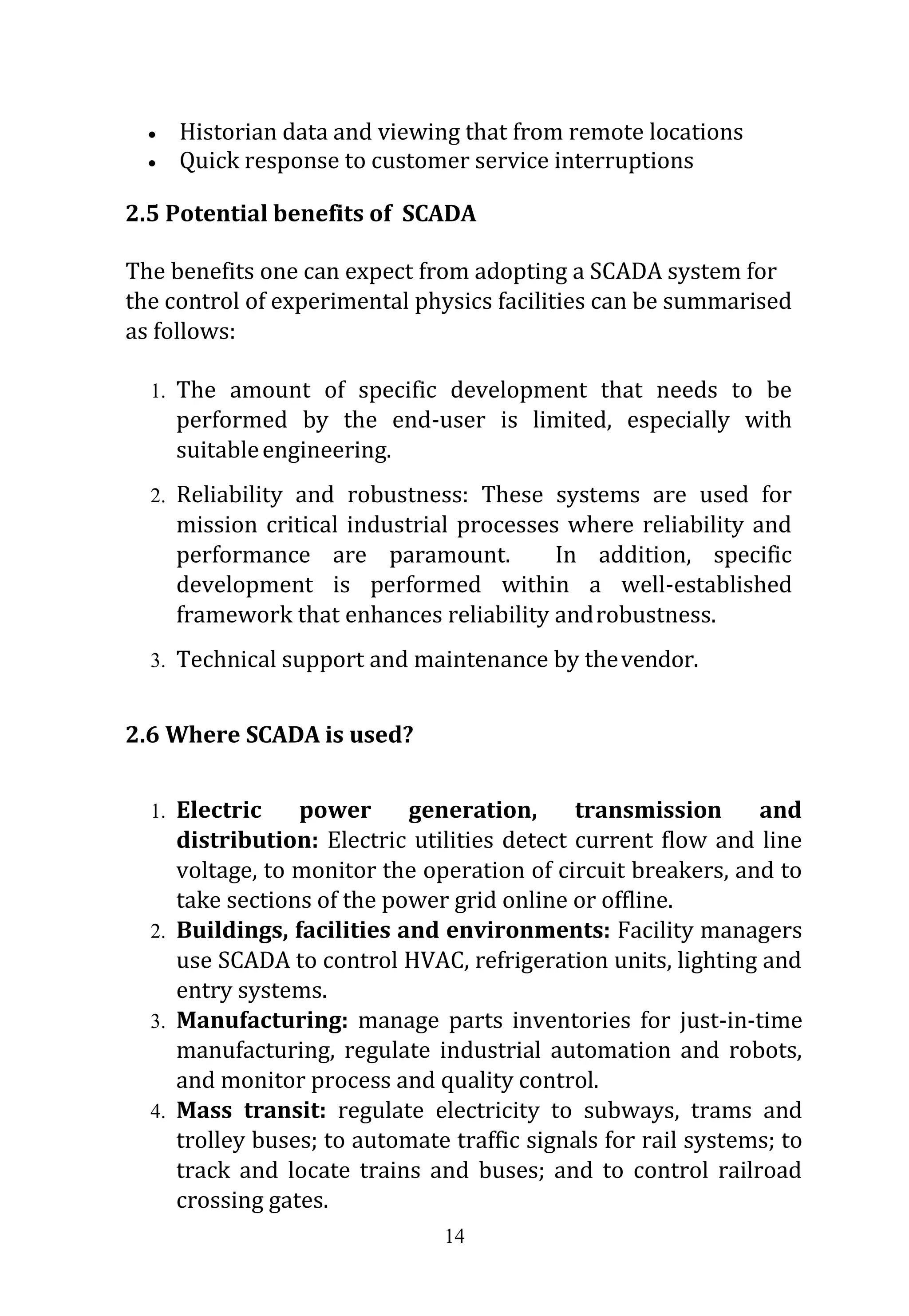 14
 Historian data and viewing that from remote locations
 Quick response to customer service interruptions
2.5 Potential benefits of SCADA
The benefits one can expect from adopting a SCADA system for
the control of experimental physics facilities can be summarised
as follows:
1. The amount of specific development that needs to be
performed by the end-user is limited, especially with
suitableengineering.
2. Reliability and robustness: These systems are used for
mission critical industrial processes where reliability and
performance are paramount. In addition, specific
development is performed within a well-established
framework that enhances reliability androbustness.
3. Technical support and maintenance by thevendor.
2.6 Where SCADA is used?
1. Electric power generation, transmission and
distribution: Electric utilities detect current flow and line
voltage, to monitor the operation of circuit breakers, and to
take sections of the power grid online or offline.
2. Buildings, facilities and environments: Facility managers
use SCADA to control HVAC, refrigeration units, lighting and
entry systems.
3. Manufacturing: manage parts inventories for just-in-time
manufacturing, regulate industrial automation and robots,
and monitor process and quality control.
4. Mass transit: regulate electricity to subways, trams and
trolley buses; to automate traffic signals for rail systems; to
track and locate trains and buses; and to control railroad
crossing gates.
 