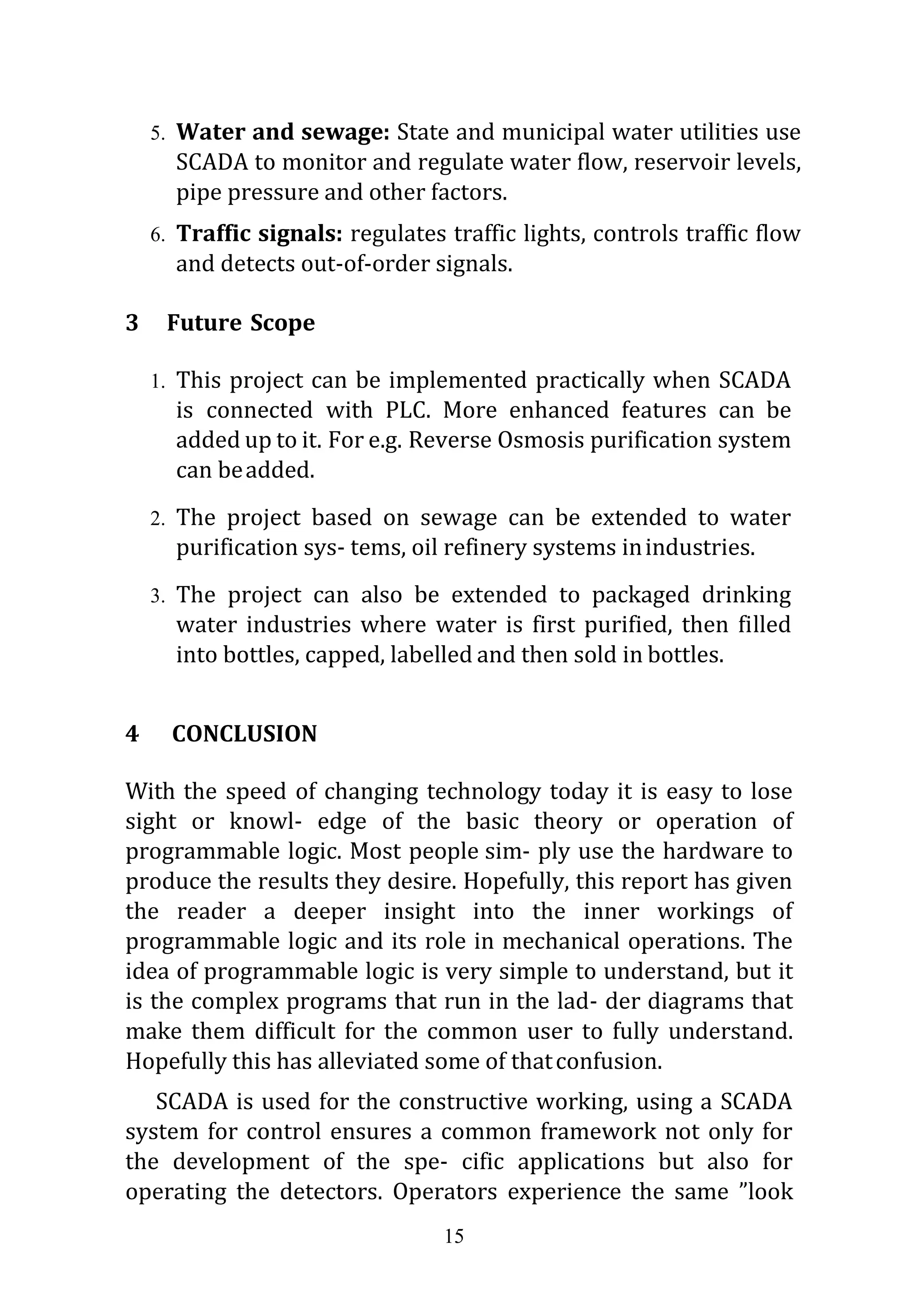 15
5. Water and sewage: State and municipal water utilities use
SCADA to monitor and regulate water flow, reservoir levels,
pipe pressure and other factors.
6. Traffic signals: regulates traffic lights, controls traffic flow
and detects out-of-order signals.
3 Future Scope
1. This project can be implemented practically when SCADA
is connected with PLC. More enhanced features can be
added up to it. For e.g. Reverse Osmosis purification system
can beadded.
2. The project based on sewage can be extended to water
purification sys- tems, oil refinery systems inindustries.
3. The project can also be extended to packaged drinking
water industries where water is first purified, then filled
into bottles, capped, labelled and then sold in bottles.
4 CONCLUSION
With the speed of changing technology today it is easy to lose
sight or knowl- edge of the basic theory or operation of
programmable logic. Most people sim- ply use the hardware to
produce the results they desire. Hopefully, this report has given
the reader a deeper insight into the inner workings of
programmable logic and its role in mechanical operations. The
idea of programmable logic is very simple to understand, but it
is the complex programs that run in the lad- der diagrams that
make them difficult for the common user to fully understand.
Hopefully this has alleviated some of thatconfusion.
SCADA is used for the constructive working, using a SCADA
system for control ensures a common framework not only for
the development of the spe- cific applications but also for
operating the detectors. Operators experience the same ”look
 