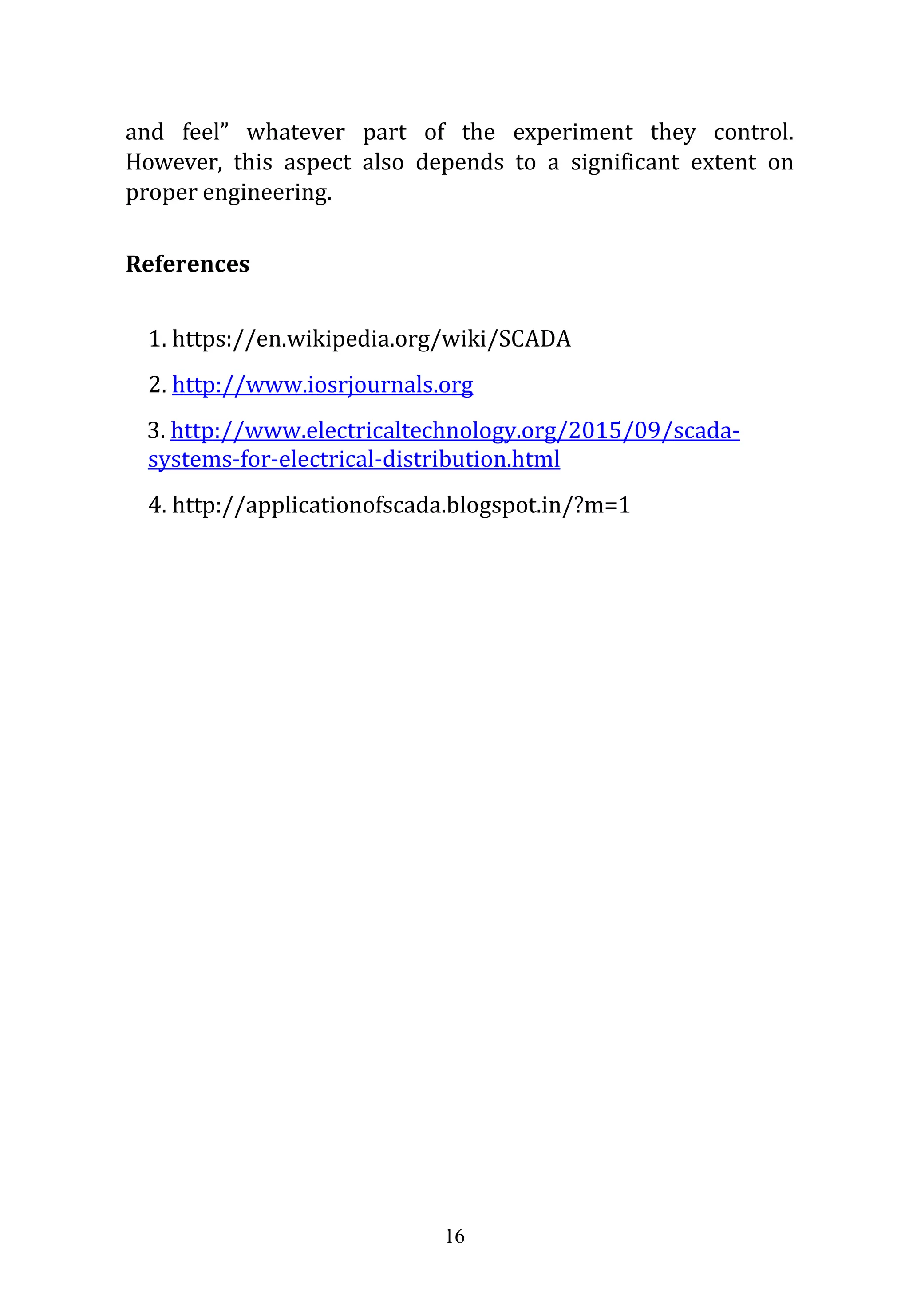 16
and feel” whatever part of the experiment they control.
However, this aspect also depends to a significant extent on
proper engineering.
References
1. https://en.wikipedia.org/wiki/SCADA
2. http://www.iosrjournals.org
3. http://www.electricaltechnology.org/2015/09/scada-
systems-for-electrical-distribution.html
4. http://applicationofscada.blogspot.in/?m=1
 