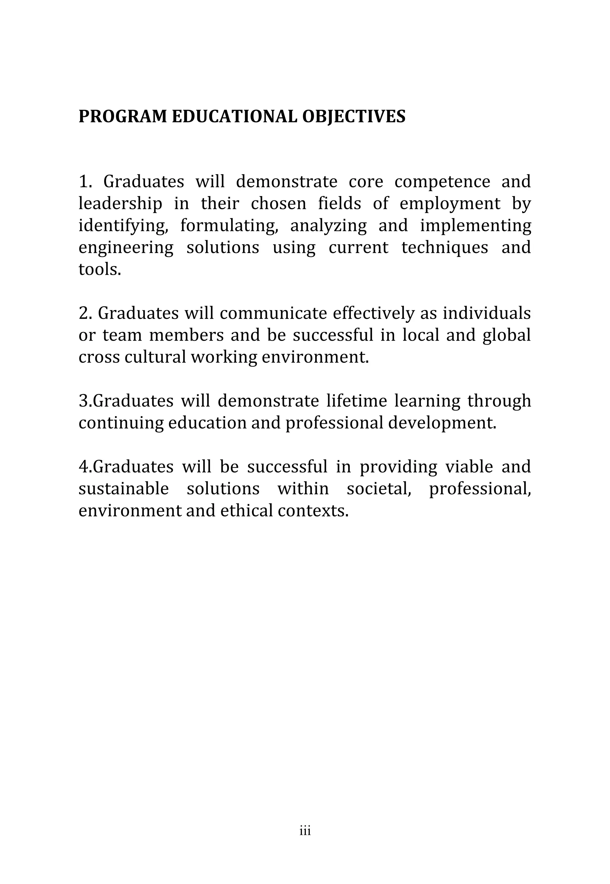 iii
PROGRAM EDUCATIONAL OBJECTIVES
1. Graduates will demonstrate core competence and
leadership in their chosen fields of employment by
identifying, formulating, analyzing and implementing
engineering solutions using current techniques and
tools.
2. Graduates will communicate effectively as individuals
or team members and be successful in local and global
cross cultural working environment.
3.Graduates will demonstrate lifetime learning through
continuing education and professional development.
4.Graduates will be successful in providing viable and
sustainable solutions within societal, professional,
environment and ethical contexts.
 