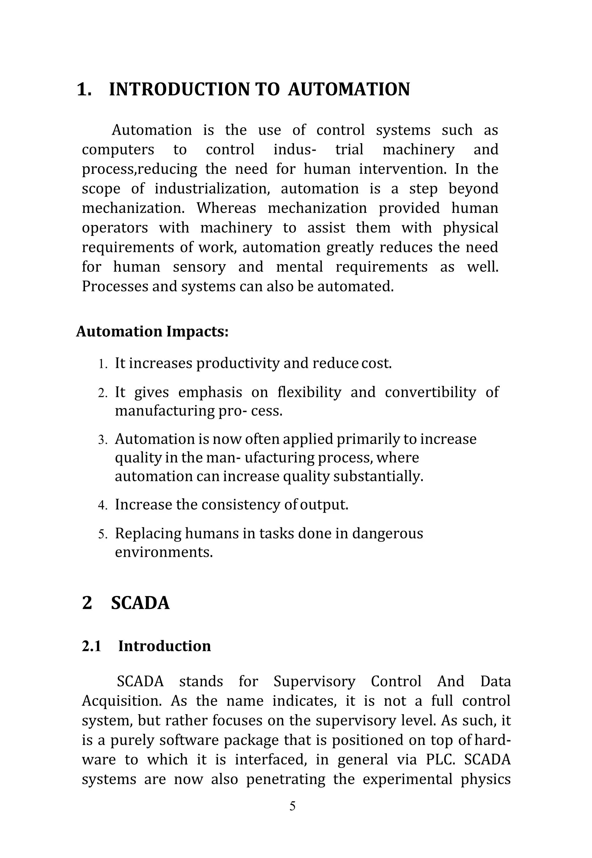 5
1. INTRODUCTION TO AUTOMATION
Automation is the use of control systems such as
computers to control indus- trial machinery and
process,reducing the need for human intervention. In the
scope of industrialization, automation is a step beyond
mechanization. Whereas mechanization provided human
operators with machinery to assist them with physical
requirements of work, automation greatly reduces the need
for human sensory and mental requirements as well.
Processes and systems can also be automated.
Automation Impacts:
1. It increases productivity and reducecost.
2. It gives emphasis on flexibility and convertibility of
manufacturing pro- cess.
3. Automation is now often applied primarily to increase
quality in the man- ufacturing process, where
automation can increase quality substantially.
4. Increase the consistency ofoutput.
5. Replacing humans in tasks done in dangerous
environments.
2 SCADA
2.1 Introduction
SCADA stands for Supervisory Control And Data
Acquisition. As the name indicates, it is not a full control
system, but rather focuses on the supervisory level. As such, it
is a purely software package that is positioned on top of hard-
ware to which it is interfaced, in general via PLC. SCADA
systems are now also penetrating the experimental physics
 