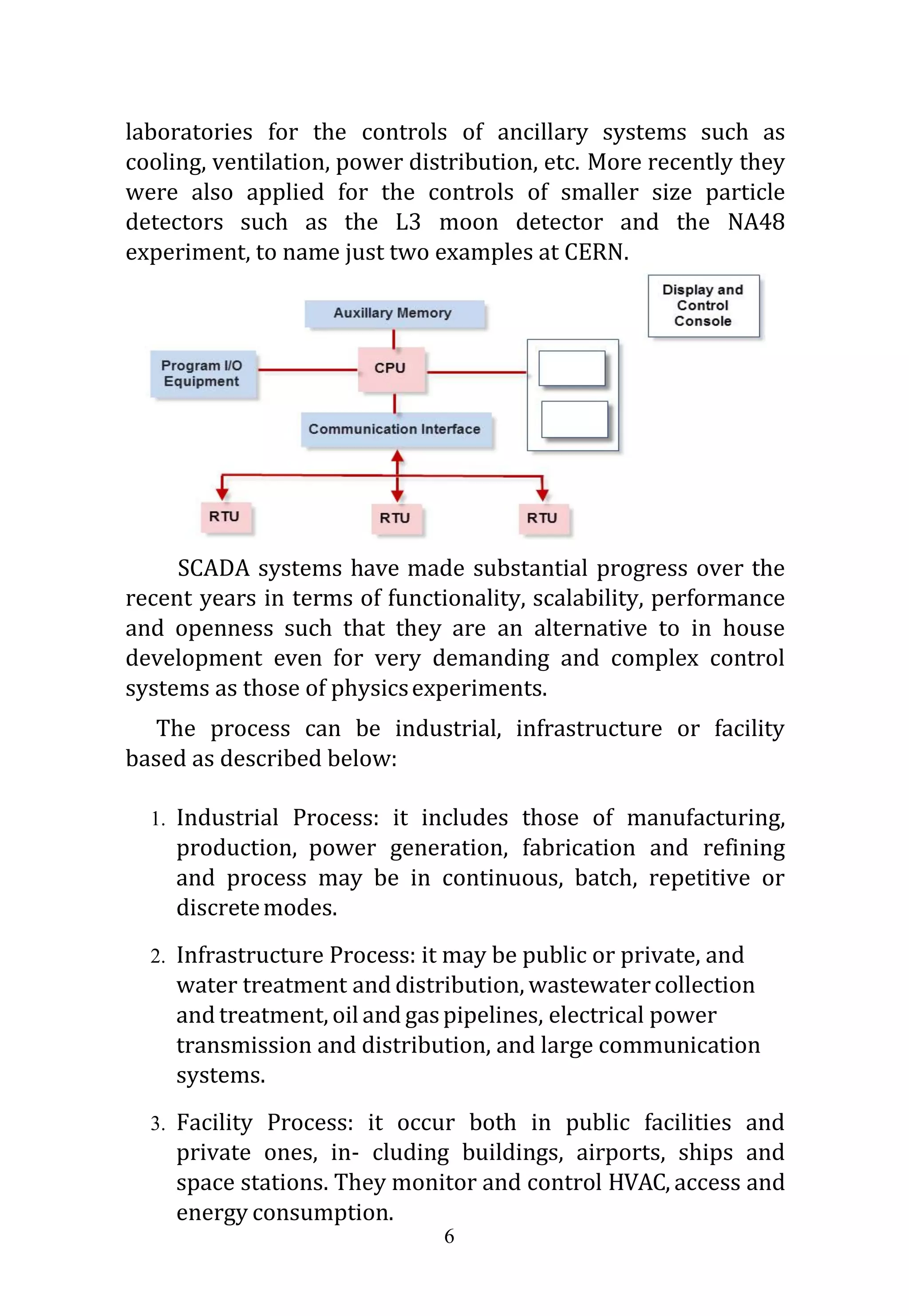 6
laboratories for the controls of ancillary systems such as
cooling, ventilation, power distribution, etc. More recently they
were also applied for the controls of smaller size particle
detectors such as the L3 moon detector and the NA48
experiment, to name just two examples at CERN.
SCADA systems have made substantial progress over the
recent years in terms of functionality, scalability, performance
and openness such that they are an alternative to in house
development even for very demanding and complex control
systems as those of physicsexperiments.
The process can be industrial, infrastructure or facility
based as described below:
1. Industrial Process: it includes those of manufacturing,
production, power generation, fabrication and refining
and process may be in continuous, batch, repetitive or
discretemodes.
2. Infrastructure Process: it may be public or private, and
water treatment and distribution, wastewatercollection
and treatment, oil and gaspipelines, electrical power
transmission and distribution, and large communication
systems.
3. Facility Process: it occur both in public facilities and
private ones, in- cluding buildings, airports, ships and
space stations. They monitor and control HVAC, access and
energy consumption.
 