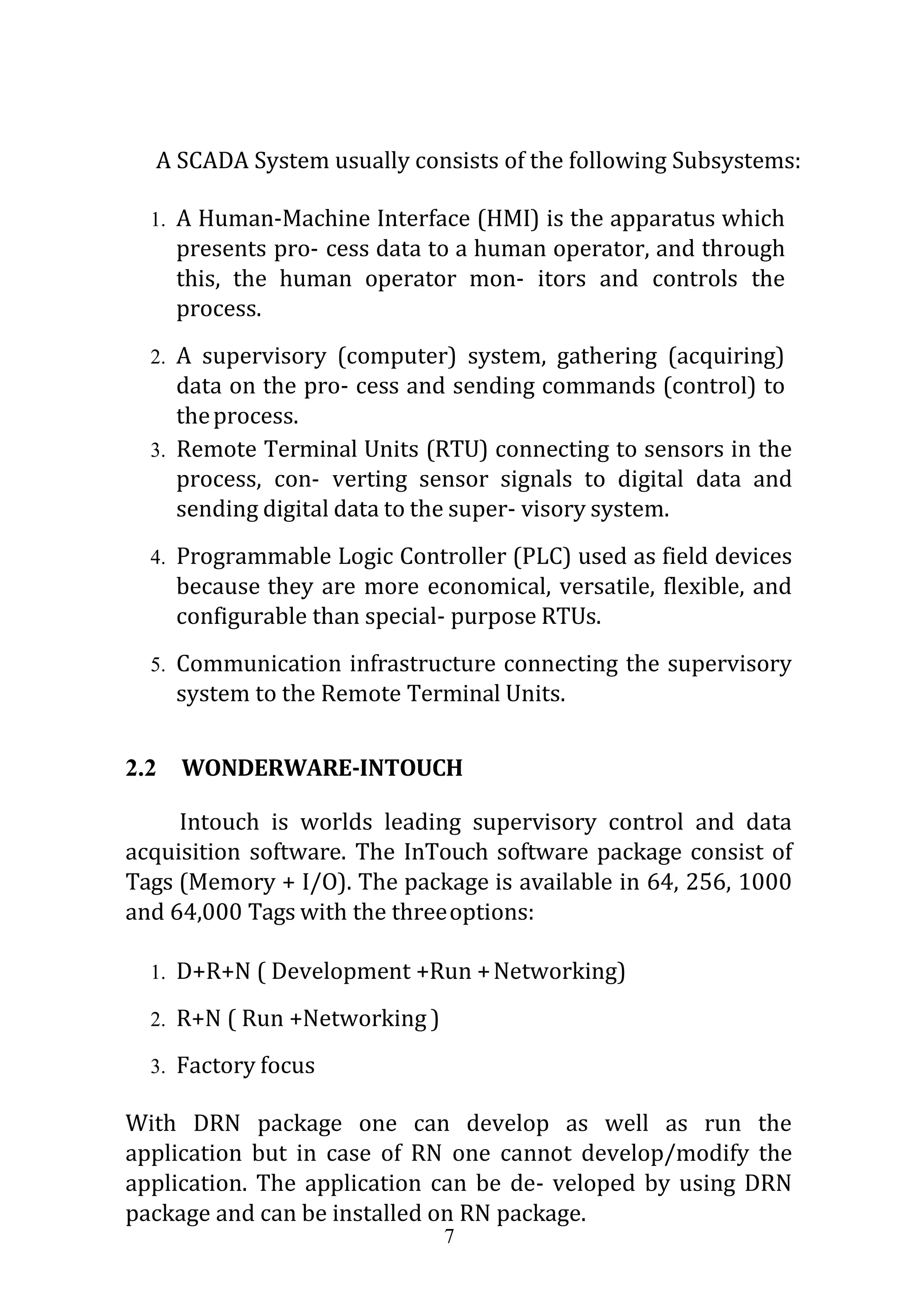 7
A SCADA System usually consists of the following Subsystems:
1. A Human-Machine Interface (HMI) is the apparatus which
presents pro- cess data to a human operator, and through
this, the human operator mon- itors and controls the
process.
2. A supervisory (computer) system, gathering (acquiring)
data on the pro- cess and sending commands (control) to
theprocess.
3. Remote Terminal Units (RTU) connecting to sensors in the
process, con- verting sensor signals to digital data and
sending digital data to the super- visory system.
4. Programmable Logic Controller (PLC) used as field devices
because they are more economical, versatile, flexible, and
configurable than special- purpose RTUs.
5. Communication infrastructure connecting the supervisory
system to the Remote Terminal Units.
2.2 WONDERWARE-INTOUCH
Intouch is worlds leading supervisory control and data
acquisition software. The InTouch software package consist of
Tags (Memory + I/O). The package is available in 64, 256, 1000
and 64,000 Tags with the threeoptions:
1. D+R+N ( Development +Run +Networking)
2. R+N ( Run +Networking )
3. Factory focus
With DRN package one can develop as well as run the
application but in case of RN one cannot develop/modify the
application. The application can be de- veloped by using DRN
package and can be installed on RN package.
 