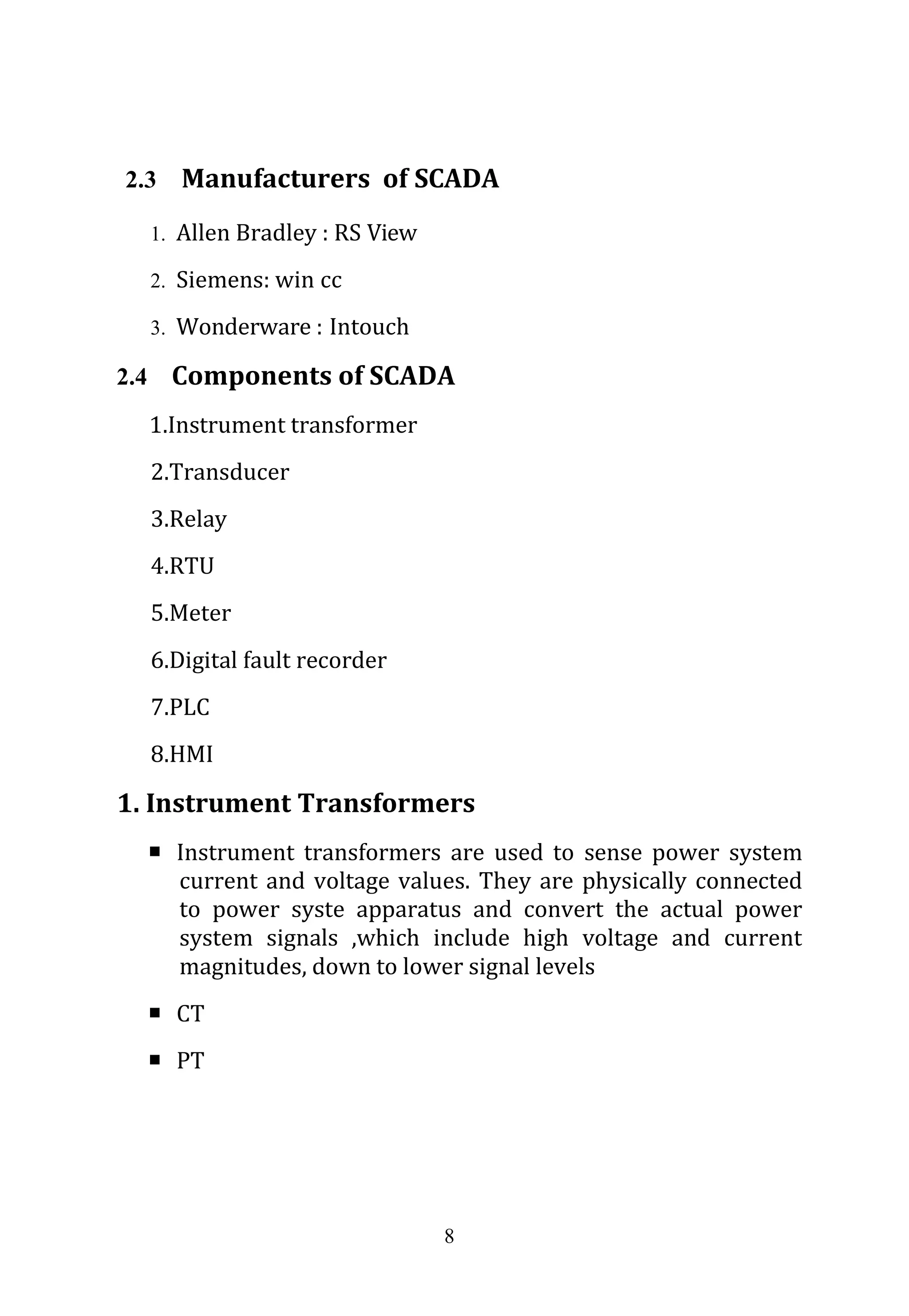 8
2.3 Manufacturers of SCADA
1. Allen Bradley : RS View
2. Siemens: win cc
3. Wonderware : Intouch
2.4 Components of SCADA
1.Instrument transformer
2.Transducer
3.Relay
4.RTU
5.Meter
6.Digital fault recorder
7.PLC
8.HMI
1. Instrument Transformers
 Instrument transformers are used to sense power system
current and voltage values. They are physically connected
to power syste apparatus and convert the actual power
system signals ,which include high voltage and current
magnitudes, down to lower signal levels
 CT
 PT
 