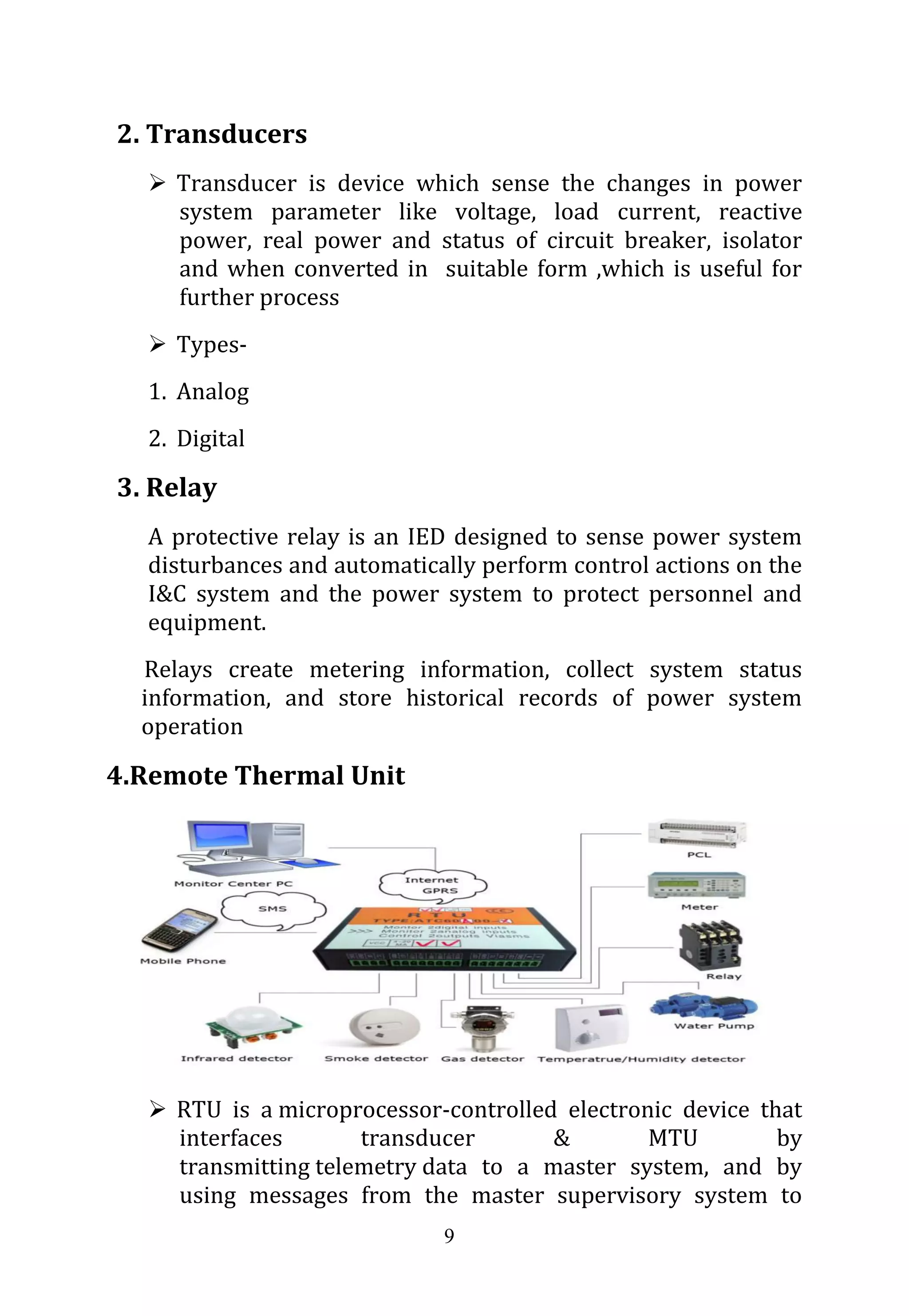 9
2. Transducers
 Transducer is device which sense the changes in power
system parameter like voltage, load current, reactive
power, real power and status of circuit breaker, isolator
and when converted in suitable form ,which is useful for
further process
 Types-
1. Analog
2. Digital
3. Relay
A protective relay is an IED designed to sense power system
disturbances and automatically perform control actions on the
I&C system and the power system to protect personnel and
equipment.
Relays create metering information, collect system status
information, and store historical records of power system
operation
4.Remote Thermal Unit
 RTU is a microprocessor-controlled electronic device that
interfaces transducer & MTU by
transmitting telemetry data to a master system, and by
using messages from the master supervisory system to
 