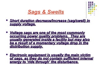Sags & Swells


Short duration decrease/increase (sag/swell) in
supply voltage.



Voltage sags are one of the most commonly
occurring power quality problems. They are
usually generated inside a facility but may also
be a result of a momentary voltage drop in the
distribution supply.



Electronic equipment is usually the main victim
of sags, as they do not contain sufficient internal
energy to ‘ride through’ the disturbance.

 
