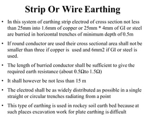 • In this system of earthing strip electrod of cross section not less
than 25mm into 1.6mm of copper or 25mm * 4mm of GI or steel
are burried in horizontal trenches of minimum depth of 0.5m
• If round conductor are used their cross sectional area shall not be
smaller than three if copper is used and 6mm2 if GI or steel is
used.
• The length of burried conductor shall be sufficient to give the
required earth resistance (about 0.5Ωto 1.5Ω)
• It shall however be not less than 15 m
• The electrod shall be as widely distributed as possible in a single
straight or circular trenches radiating from a point
• This type of earthing is used in rockey soil earth bed because at
such places excavation work for plate earthing is difficult
Strip Or Wire Earthing
 
