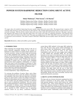 IJRET: International Journal of Research in Engineering and Technology eISSN: 2319-1163 | pISSN: 2321-7308
__________________________________________________________________________________________
Volume: 03 Issue: 04 | Apr-2014, Available @ http://www.ijret.org 935
POWER SYSTEM HARMONIC REDUCTION USING SHUNT ACTIVE
FILTER
Shiuly Mukherjee1
, Nitin Saxena2
, A K Sharma3
1
Jabalpur Engineering College, Jabalpur, Madhya Pradesh, India
2
Jabalpur Engineering College, Jabalpur, Madhya Pradesh, India
3
Jabalpur Engineering College, Jabalpur, Madhya Pradesh, India
Abstract
This paper shows the method of improving the power quality using shunt active power filter. The proposed topic comprises of PI
controller, filter hysteresis current control loop, dc link capacitor. The switching signal generation for filter is from hysteresis current
controller techniques. With the all these element shunt active power filter reduce the total harmonic distortion. This paper represents
the simulation and analysis of the using three phase three wire system active filter to compensate harmonics .The proposed shunt
active filter model uses balanced non-linear load. This paper successfully lowers the THD within IEEE norms and satisfactorily works
to compensate current harmonics. The model is made in MATLAB / SIMULINK and successfully reduces the harmonic in the source
current
Keywords-Harmonics, shunt active filters, power quality.
-----------------------------------------------------------------------***----------------------------------------------------------------------
1. INTRODUCTION
Shunt technology has brought drastic increase in the use of
power electronic equipments resulting in the increase of
harmonics in source current or ac mains current. intensive use
of power converters, various non linear loads and increasing
use of office equipments like computers ,faxes ,printers are
reasons for the increasing harmonics resulting in deterioration
if sources current and source voltage. Harmonics causes very
serious damage in powers system. Problems like resonance;
overheating of neutral wire, low power factor, damaging
microprocessor based equipment. Traditionally, L-C passive
filters were used to solve the problem of harmonics to filter
out current harmonics to get sinusoidal supply current .Passive
filters are classified as single tune filter and high pass filter.
Passive filters have following disadvantages
a) I resonance with the source impedance.
b) fixed compensation, large configuration size.
To overcome the problems of passive filters, active filters
were developed and used to solve the problem of harmonics
the technology of the active filter has improved a lot thereby
giving very good results to reduce the problem of harmonics.
The power semiconductor devices improved the active filters a
lot. Active filters solve the problem of harmonic in industrial
area as well as utilityPower distribution. The active power
filter working performance is based on the techniques used for
the generation of reference current. With the development
various technologies results the lowering of harmonics below
5% as specifies by IEEE. Efficient ways of generating
reference current are p-q theory, synchronous reference
current theory (SRF method). In this paper SRF method has
been used. We have many current control technologies for
active power filter, but theHysteresis current controller is
proved to be very efficient in terms of fast current
controllability and it also very easy to apply when compared
to other method like sinusoidal PWM. We can detect
harmonics in two ways or two main forms first in time domain
and second in the frequency domain the paper deals with Fast
Fourier Transform (FFT) is used to find harmonics in
frequency domain. Other frequency domain techniques are
discrete Fourier transform (DFT); recursive discrete Fourier
transform (RDFT).our main target is to reduce THD of supply
current with the help of hysteresis band current controller.
There are two type of hysteresis Current controller namely,
adaptive hysteresis current controller and fixed band current
controller. Our paper deals with the use of fixed band
hysteresis current controller. The model of shunt active power
filter using hysteresis current controller has been used in mat
lab/simulink. Results have been successfully retrieved from
model and followed by conclusion.
2. SHUNT ACTIVE POWER FILTER
The large scale use of power electronics equipment has led to
increase in harmonics in the power system. The nonlinear
loads generate harmonic current which distorts the voltage
waveform at PCC. These current harmonics will result in a
power factor reduction, decrease in efficiency, power system
voltage fluctuations and communications interference [3]. So
harmonics can be considered as a pollutant which pollutes the
entire power system. Traditionally a bank of tuned LC filters
 