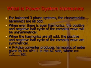 What is Power System Harmonics
 For balanced 3 phase systems, the characteristic
harmonics are all odd.
 When ever there is even harmonics, the positive
and negative half cycle of the complex wave will
be unsymmetrical.
 When the harmonics are all odd, the positive
and negative half cycle of the complex wave are
symmetrical.
 A P-Pulse converter produces harmonics of order
given by h= nP+-1 in the AC side, where n=
1,2,…., etc.
 