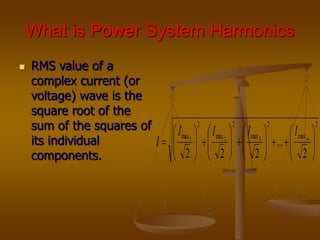 What is Power System Harmonics
 RMS value of a
complex current (or
voltage) wave is the
square root of the
sum of the squares of
its individual
components.
2
max
2
max
2
max
2
max
2
...
2
2
2
3
2
1




































 m
I
I
I
I
I
 
