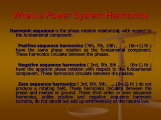 What is Power System Harmonics
Harmonic sequence is the phase rotation relationship with respect to
the fundamental component.
Positive sequence harmonics ( 4th, 7th, 10th , ……. (6n+1) th )
have the same phase rotation as the fundamental component.
These harmonics circulate between the phases.
Negative sequence harmonics ( 2nd, 5th, 8th ……… (6n-1) th )
have the opposite phase rotation with respect to the fundamental
component. These harmonics circulate between the phases.
Zero sequence harmonics ( 3rd, 6th, 9th, ….. (6n-3) th ) do not
produce a rotating field. These harmonics circulate between the
phase and neutral or ground. These third order or zero sequence
harmonics, unlike positive and negative sequence harmonic
currents, do not cancel but add up arithmetically at the neutral bus.
 