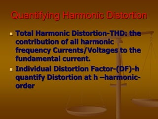 Quantifying Harmonic Distortion
 Total Harmonic Distortion-THD: the
contribution of all harmonic
frequency Currents/Voltages to the
fundamental current.
 Individual Distortion Factor-(DF)-h
quantify Distortion at h –harmonic-
order
 