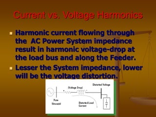Current vs. Voltage Harmonics
 Harmonic current flowing through
the AC Power System impedance
result in harmonic voltage-drop at
the load bus and along the Feeder.
 Lesser the System impedance, lower
will be the voltage distortion.
 