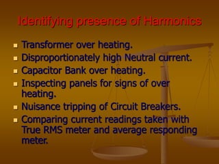 Identifying presence of Harmonics
 Transformer over heating.
 Disproportionately high Neutral current.
 Capacitor Bank over heating.
 Inspecting panels for signs of over
heating.
 Nuisance tripping of Circuit Breakers.
 Comparing current readings taken with
True RMS meter and average responding
meter.
 