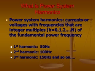 What is Power System
Harmonics
 Power system harmonics: currents or
voltages with frequencies that are
integer multiples (h=0,1,2,…N) of
the fundamental power frequency
 1st harmonic: 50Hz
 2nd harmonic: 100Hz
 3rd harmonic: 150Hz and so on….
 