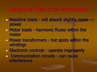 Negative Effects of Harmonics
 Resistive loads - will absorb slightly more
power
 Motor loads - harmonic fluxes within the
motor
 Power transformers - hot spots within the
windings
 Electronic controls - operate improperly
 Communication circuits - can cause
interference
 